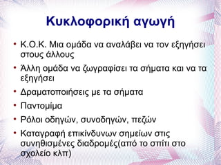 Κυκλοφορική αγωγή

    Κ.Ο.Κ. Μια ομάδα να αναλάβει να τον εξηγήσει
    στους άλλους

    Άλλη ομάδα να ζωγραφίσει τα σήματα και να τα
    εξηγήσει

    Δραματοποιήσεις με τα σήματα

    Παντομίμα

    Ρόλοι οδηγών, συνοδηγών, πεζών

    Καταγραφή επικίνδυνων σημείων στις
    συνηθισμένες διαδρομές(από το σπίτι στο
    σχολείο κλπ)
 