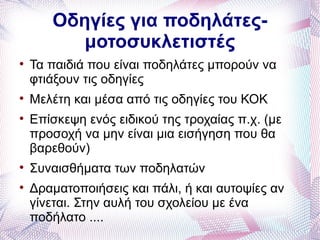 Οδηγίες για ποδηλάτες-
          μοτοσυκλετιστές

    Τα παιδιά που είναι ποδηλάτες μπορούν να
    φτιάξουν τις οδηγίες

    Μελέτη και μέσα από τις οδηγίες του ΚΟΚ

    Επίσκεψη ενός ειδικού της τροχαίας π.χ. (με
    προσοχή να μην είναι μια εισήγηση που θα
    βαρεθούν)

    Συναισθήματα των ποδηλατών

    Δραματοποιήσεις και πάλι, ή και αυτοψίες αν
    γίνεται. Στην αυλή του σχολείου με ένα
    ποδήλατο ....
 