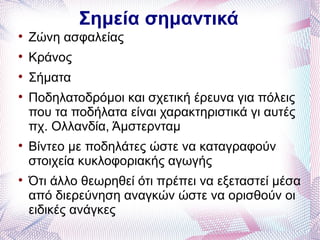 Σημεία σημαντικά

    Ζώνη ασφαλείας

    Κράνος

    Σήματα

    Ποδηλατοδρόμοι και σχετική έρευνα για πόλεις
    που τα ποδήλατα είναι χαρακτηριστικά γι αυτές
    πχ. Ολλανδία, Άμστερνταμ

    Βίντεο με ποδηλάτες ώστε να καταγραφούν
    στοιχεία κυκλοφοριακής αγωγής

    Ότι άλλο θεωρηθεί ότι πρέπει να εξεταστεί μέσα
    από διερεύνηση αναγκών ώστε να ορισθούν οι
    ειδικές ανάγκες
 
