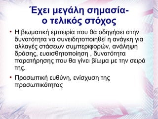 Έχει μεγάλη σημασία-
          ο τελικός στόχος

    Η βιωματική εμπειρία που θα οδηγήσει στην
    δυνατότητα να συνειδητοποιηθεί η ανάγκη για
    αλλαγές στάσεων συμπεριφορών, ανάληψη
    δράσης, ευαισθητοποίηση , δυνατότητα
    παρατήρησης που θα γίνει βίωμα με την σειρά
    της.

    Προσωπική ευθύνη, ενίσχυση της
    προσωπικότητας
 