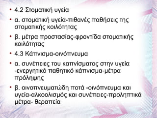 
    4.2 Στοματική υγεία

    α. στοματική υγεία-πιθανές παθήσεις της
    στοματικής κοιλότητας

    β. μέτρα προστασίας-φροντίδα στοματικής
    κοιλότητας

    4.3 Κάπνισμα-οινόπνευμα

    α. συνέπειες του καπνίσματος στην υγεία
    -ενεργητικό παθητικό κάπνισμα-μέτρα
    πρόληψης

    β. οινοπνευματώδη ποτά -οινόπνευμα και
    υγεία-αλκοολισμός και συνέπειες-προληπτικά
    μέτρα- θεραπεία
 