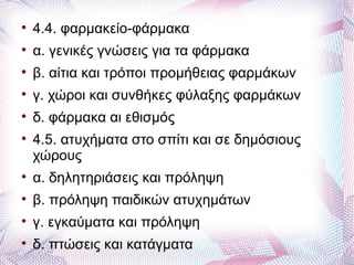 
    4.4. φαρμακείο-φάρμακα

    α. γενικές γνώσεις για τα φάρμακα

    β. αίτια και τρόποι προμήθειας φαρμάκων

    γ. χώροι και συνθήκες φύλαξης φαρμάκων

    δ. φάρμακα αι εθισμός

    4.5. ατυχήματα στο σπίτι και σε δημόσιους
    χώρους

    α. δηλητηριάσεις και πρόληψη

    β. πρόληψη παιδικών ατυχημάτων

    γ. εγκαύματα και πρόληψη

    δ. πτώσεις και κατάγματα
 