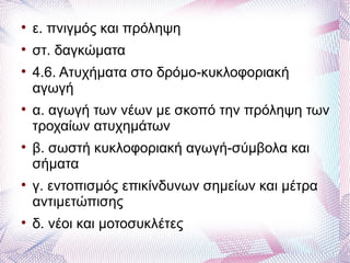 
    ε. πνιγμός και πρόληψη

    στ. δαγκώματα

    4.6. Ατυχήματα στο δρόμο-κυκλοφοριακή
    αγωγή

    α. αγωγή των νέων με σκοπό την πρόληψη των
    τροχαίων ατυχημάτων

    β. σωστή κυκλοφοριακή αγωγή-σύμβολα και
    σήματα

    γ. εντοπισμός επικίνδυνων σημείων και μέτρα
    αντιμετώπισης

    δ. νέοι και μοτοσυκλέτες
 