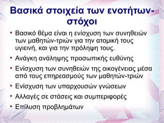 Βασικά στοιχεία των ενοτήτων-
           στόχοι

    Βασικό θέμα είναι η ενίσχυση των συνηθειών
    των μαθητών-τριών για την ατομική τους
    υγιεινή, και για την πρόληψη τους.

    Ανάγκη ανάληψης προσωπικής ευθύνης

    Ενίσχυση των συνηθειών της οικογένειας μέσα
    από τους επηρεασμούς των μαθητών-τριών

    Ενίσχυση των υπαρχουσών γνώσεων

    Αλλαγές σε στάσεις και συμπεριφορές

    Επίλυση προβλημάτων
 