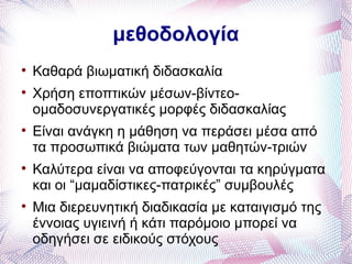 μεθοδολογία

    Καθαρά βιωματική διδασκαλία

    Χρήση εποπτικών μέσων-βίντεο-
    ομαδοσυνεργατικές μορφές διδασκαλίας

    Είναι ανάγκη η μάθηση να περάσει μέσα από
    τα προσωπικά βιώματα των μαθητών-τριών

    Καλύτερα είναι να αποφεύγονται τα κηρύγματα
    και οι “μαμαδίστικες-πατρικές” συμβουλές

    Μια διερευνητική διαδικασία με καταιγισμό της
    έννοιας υγιεινή ή κάτι παρόμοιο μπορεί να
    οδηγήσει σε ειδικούς στόχους
 