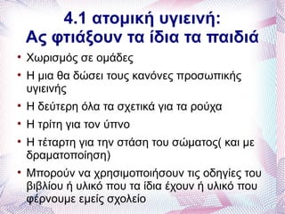 4.1 ατομική υγιεινή:
    Ας φτιάξουν τα ίδια τα παιδιά

    Χωρισμός σε ομάδες

    Η μια θα δώσει τους κανόνες προσωπικής
    υγιεινής

    Η δεύτερη όλα τα σχετικά για τα ρούχα

    Η τρίτη για τον ύπνο

    Η τέταρτη για την στάση του σώματος( και με
    δραματοποίηση)

    Μπορούν να χρησιμοποιήσουν τις οδηγίες του
    βιβλίου ή υλικό που τα ίδια έχουν ή υλικό που
    φέρνουμε εμείς σχολείο
 