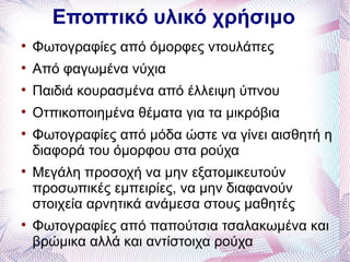Εποπτικό υλικό χρήσιμο

    Φωτογραφίες από όμορφες ντουλάπες

    Από φαγωμένα νύχια

    Παιδιά κουρασμένα από έλλειψη ύπνου

    Οτπικοποιημένα θέματα για τα μικρόβια

    Φωτογραφίες από μόδα ώστε να γίνει αισθητή η
    διαφορά του όμορφου στα ρούχα

    Μεγάλη προσοχή να μην εξατομικευτούν
    προσωπικές εμπειρίες, να μην διαφανούν
    στοιχεία αρνητικά ανάμεσα στους μαθητές

    Φωτογραφίες από παπούτσια τσαλακωμένα και
    βρώμικα αλλά και αντίστοιχα ρούχα
 