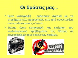 Οι δράσεις μας…
• Έγινε καταγραφή εμπειριών σχετικά με τα
ατυχήματα είτε προσωπικών είτε από συνεντεύξεις
από εμπλεκόμενους σ’ αυτά.
• Επίσης έγινε καταγραφή και εκτίμηση του
κυκλοφοριακού προβλήματος της Πάτρας σε
συνεργασία με τους γονείς των παιδιών.
 