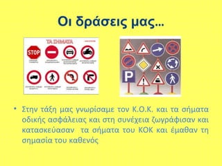 Οι δράσεις μας…
• Στην τάξη μας γνωρίσαμε τον Κ.Ο.Κ. και τα σήματα
οδικής ασφάλειας και στη συνέχεια ζωγράφισαν και
κατασκεύασαν τα σήματα του ΚΟΚ και έμαθαν τη
σημασία του καθενός
 
