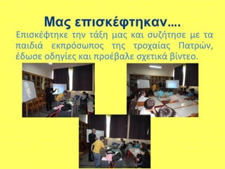 Μας επισκέφτηκαν….
Επισκέφτηκε την τάξη μας και συζήτησε με τα
παιδιά εκπρόσωπος της τροχαίας Πατρών,
έδωσε οδηγίες και προέβαλε σχετικά βίντεο.
 
