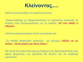 Κλείνοντας…..
Κατά τη γιορτή λήξης του σχολικού έτους:
-Παρουσιάσαμε με δραματοποίηση το παρακάτω τραγούδι σε
στίχους που δημιουργήσαμε με τα παιδιά: «Ο πιο καλός ο
οδηγός»
-Επίσης κατασκευάσαμε πανό και πλακάτ και
-Τα παιδιά φορούσαν μπλούζες με μήνυμα «Θέλω να σε
πείσω… ζώνη μπρος και ζώνη πίσω»
Με αυτό τον τρόπο θα έχουμε διάχυση της δραστηριότητάς μας
αφού φορώντας την μπλούζα θα δίνουν και τα ανάλογα
μηνύματα.
 