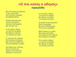 «Ο πιο καλός ο οδηγός»
(τραγούδι)
Μπα, δεν ακούς μου φαίνεται,
Τι λέει η αστυνομία
Ούτε και δίνεις προσοχή
Στα βραδινά δελτία!
Είμαστε τρίτοι φίλε μου,
σε όλη την Ευρώπη
Τρίτοι στα δυστυχήματα
Όχι, Θεέ μου, όχι.
Ο πιο καλός ο οδηγός
να’ σαι εσύ στο δρόμο
Να σέβεσαι τα σήματα
να υπακούς στο νόμο!
Γι’ αυτό σου λέω πρόσεχε
Όταν θα βγεις στο δρόμο,
Μην πίνεις στα ταξίδια σου
Και μην σκορπάς τον τρόμο.
Σαν οδηγείς μην απαντάς
Ποτέ στο κινητό σου
Φόρεσε και τη ζώνη σου
Πρόσεχε τον εαυτό σου
Ο πιο καλός ο οδηγός
να’ σαι εσύ στο δρόμο
Να σέβεσαι τα σήματα
να υπακούς στο νόμο!
Το κράνος να μη λησμονούν
Όλοι οι μηχανόβιοι
Μα και οι ποδηλάτες μας
Για να γίνουν μακρόβιοι
Βάλτο καλά μες το μυαλό
Μην κάνεις εξυπνάδες
Τους άλλους αν δεν σέβεσαι
Θα μπλέξεις σε μπελάδες
Ο πιο καλός ο οδηγός
να’ σαι εσύ στο δρόμο
Να σέβεσαι τα σήματα
να υπακούς στο νόμο!
 