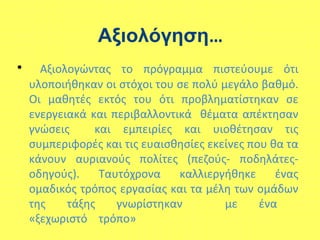 Αξιολόγηση…
• Αξιολογώντας το πόγαμμα πιστεύουμε ότι
υλοποιήθηκαν οι στόχοι του σε πολύ μεγάλο βαθμό.
Οι μαθητές εκτός του ότι προβληματίστηκαν σε
ενεργειακά και περιβαλλοντικά θέματα απέκτησαν
γνώσεις και εμπειρίες και υιοθέτησαν τις
συμπεριφορές και τις ευαισθησίες εκείνες που θα τα
κάνουν αυριανούς πολίτες (πεζούς- ποδηλάτες-
οδηγούς). Ταυτόχρονα καλλιεργήθηκε ένας
ομαδικός τρόπος εργασίας και τα μέλη των ομάδων
της τάξης γνωρίστηκαν με ένα
«ξεχωριστό τρόπο»
 