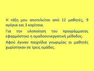 Η τάξη μου αποτελείται από 12 μαθητές, 9
αγόρια και 3 κορίτσια.
Για την υλοποίηση του προγράμματος
εφαρμόστηκε η ομαδοσυνεργατική μέθοδος.
Αφού έγιναν παιχνίδια γνωριμίας οι μαθητές
χωρίστηκαν σε τρεις ομάδες.
 