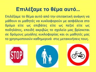 Επιλέξαμε το θέμα αυτό…
Επιλέξαμε το θέμα αυτό από την επιτακτική ανάγκη να
μάθουν οι μαθητές να κυκλοφορούν με ασφάλεια στο
δρόμο είτε ως επιβάτες είτε ως πεζοί είτε ως
ποδηλάτες, επειδή ακριβώς το σχολείο μας βρίσκεται
σε δρόμους μεγάλης κυκλοφορίας και οι μαθητές μας
το χρησιμοποιούν καθημερινά στις μετακινήσεις τους.
 