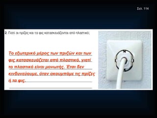 Το εξωτερικό μέρος των πριζών και των φις κατασκευάζεται από πλαστικό, γιατί το πλαστικό είναι μονωτής. Έτσι δεν κινδυνεύουμε, όταν ακουμπάμε τις πρίζες ή τα φις. Σελ. 114 