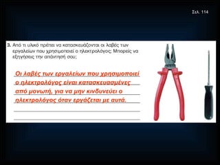 Οι λαβές των εργαλείων που χρησιμοποιεί ο ηλεκτρολόγος είναι κατασκευασμένες από μονωτή, για να μην κινδυνεύει ο ηλεκτρολόγος όταν εργάζεται με αυτά. Σελ. 114 