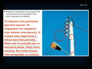 Τα σύρματα είναι μεταλλικά, άρα είναι αγωγοί. Τα στηρίγματα των συρμάτων στην κολόνα είναι μονωτές. Η κολόνα είναι τσιμεντένια ή ξύλινη άρα είναι μονωτής. Μέσα από τα καλώδια ρέει το ηλεκτρικό ρεύμα. Χάρη στους μονωτές, δεν κινδυνεύουμε όταν ακουμπάμε τις κολόνες. Σελ. 114 