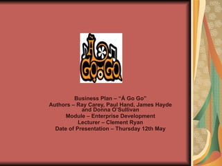 Business Plan – “Á Go Go” Authors – Ray Carey, Paul Hand, James Hayde and Donna O’Sullivan Module – Enterprise Development Lecturer – Clement Ryan Date of Presentation – Thursday 12th May 