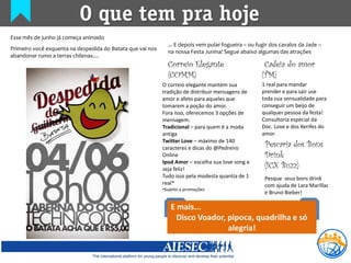 O que tem pra hoje
Esse mês de junho já começa animado
                                                              ... E depois vem pular fogueira – ou fugir dos cavalos da Jade –
Primeiro você esquenta na despedida do Batata que vai nos
                                                              na nossa Festa Junina! Segue abaixo algumas das atrações
abandonar rumo a terras chilenas....
                                                              Correio Elegante                        Cadeia do amor
                                                              (COMM)                                 (TM)
                                                            O correio elegante mantém sua            1 real para mandar
                                                            tradição de distribuir mensagens de      prender e para sair use
                                                            amor e afeto para aqueles que            toda sua sensualidade para
                                                            tomarem a poção do amor.                 conseguir um beijo de
                                                            Fora isso, oferecemos 3 opções de        qualquer pessoa da festa!
                                                            mensagem:                                Consultoria especial da
                                                            Tradicional – para quem é a moda         Doc. Love e dos Xerifes do
                                                            antiga                                   amor.
                                                            Twitter Love – máximo de 140
                                                            caracteres e dicas do @Pedreiro           Pescaria dos Bons
                                                            Online                                    Drink
                                                            Ipod Amor – escolha sua love song e
                                                            seja feliz!                               (ICX Buzz)
                                                            Tudo isso pela modesta quantia de 1       Pesque seus bons drink
                                                            real*                                     com ajuda de Lara Marillac
                                                            •Sujeito a promoções
                                                                                                      e Bruno Bieber!

                                                               E mais...
                                                                 Disco Voador, pipoca, quadrilha e só
                                                                               alegria!
 