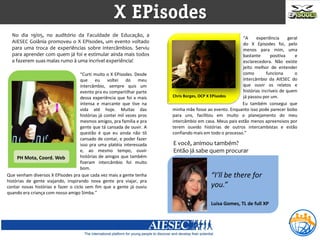 X EPisodes
  No dia 19/05, no auditório da Faculdade de Educação, a
                                                                                                          “A     experiência      geral
  AIESEC Goiânia promoveu o X EPisodes, um evento voltado                                                 do X Episodes foi, pelo
  para uma troca de experiências sobre intercâmbios. Serviu                                               menos para mim, uma
  para aprender com quem já foi e estimular ainda mais todos                                              bastante       positiva    e
  a fazerem suas malas rumo à uma incrível experiência!                                                   esclarecedora. Não existe
                                                                                                          jeito melhor de entender
                                    “Curti muito o X EPisodes. Desde                                      como        funciona       o
                                    que eu voltei do meu                                                  intercâmbio da AIESEC do
                                    intercâmbio, sempre quis um                                           que ouvir os relatos e
                                    evento pra eu compartilhar parte                                      histórias incríveis de quem
                                    dessa experiência que foi a mais     Chris Borges, OCP X EPisodes     já passou por um.
                                    intensa e marcante que tive na                                        Eu também consegui que
                                    vida até hoje. Muitas das            minha mãe fosse ao evento. Enquanto isso pode parecer bobo
                                    histórias já contei mil vezes pros   para uns, facilitou em muito o planejamento do meu
                                    mesmos amigos, pra família e pra     intercâmbio em casa. Meus pais estão menos apreensivos por
                                    gente que tá cansada de ouvir. A     terem ouvido histórias de outros intercambistas e estão
                                    questão é que eu ainda não tô        confiando mais em todo o processo.”
                                    cansado de contar, e poder fazer
                                    isso pra uma platéia interessada     E você, animou também?
                                    e, ao mesmo tempo, ouvir             Então já sabe quem procurar
     PH Mota,Carvalho (Dr. Love) histórias de amigos que também
       Adriana Coord. Web
                                    fizeram intercâmbio foi muito
                                    bom.
Que venham diversos X EPisodes pra que cada vez mais a gente tenha                          “I’ll be there for
histórias de gente viajando, inspirando nova gente pra viajar, pra
contar novas histórias e fazer o ciclo sem fim que a gente já ouviu                         you.”
quando era criança com nosso amigo Simba.”

                                                                                            Luisa Gomes, TL de full XP
 