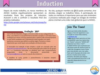 Induction
Depois de muito trabalho, os novos membros da                     No site, qualquer membro da @GO pode comentar, tirar
AIESEC Goiânia orgulhosamente apresentam os                       dúvidas, elogiar os trabalhos feitos. A participação de
resultados finais dos projetos de Induction.                      todos os membros é importante para que eles entendam
Acessem o site e confiram o resultado final dos                   o processo realizado para chegar ao estágio de membro
projetos realizados:                                              pleno e tenham uma visão mais global do que é a AIESEC.
https://sites.google.com/a/aiesec.net/inductiongo/ho
me
                                                                                       Join The Team!
                             Avaliação 360º                                            Agora que todos estão alocados,
                                                                                       chegou a hora de regularizar a sua
   Com o fim do induction, chegou a hora de avaliar os seus coleguinhas de
                                                                                       situação no nosso lindo sistema,
   time, o seu líderes e a sua performance durante o projeto. É com base nesta
                                                                                       o myaiesec.net.
   avaliação que vamos convocar pessoas para o speech (não necessariamente
                                                                                       Todos devem fazer parte de um time
   os que forem avaliados mal. Chamaremos todos aqueles com quem
                                                                                       no MyAIESEC, para isso, basta clicar
   queremos conversar para definir ou alinhar algo). Portanto, é muito
                                                                                       em “teams”, procurar “AIESEC-GO”
   importante que vocês façam uma avaliação correta de todos.
                                                                                       selecionar seu tima e “Join”!
                                                                                       É válido lembrar que as pessoas que
   O formulário de avaliação é bem simples e pode ser acessado pelo site
                                                                                       não fazem parte de nenhum time no
   http://bit.ly/avaliacaoinduction. Dê uma pontuação para todos do seu grupo
                                                                                       my@ não conseguem inserir fichas
   de 1 a 3 (conforme instruções na planilha) para cada comportamento
                                                                                       para intercâmbio, nem criar wikis,
   perguntado.          Envie     o      documento       preenchido      para
                                                                                       fazer parte de grupos de email, criar
   ivan.pessoa@aiesec.net até as 23:59 do dia 07/06/2011.
                                                                                       foruns e muitas outras coisas.
                                                                                       Portanto, não deixe para depois.
   A deadline tá curta, porém o preenchimento é bastante simples!
                                                                                       Todo o procedimento dura de 5 a 30
   Contamos com vocês!
                                                                                       segundos (dependendo da sua
                                                                                       internet)!
 