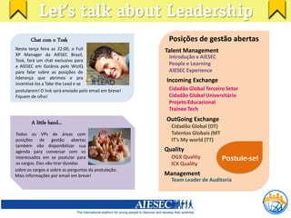 Let’s talk about Leadership
       Chat com o Tosk                                  Posições de gestão abertas
Nesta terça feira as 22:00, o Full                     Talent Management
XP Manager da AIESEC Brasil,                            Introdução a AIESEC
Tosk, fará um chat exclusivo para
a AIESEC em Goiânia pelo WizIQ
                                                        People e Learning
para falar sobre as posições de                         AIESEC Experience
liderança que abrimos e pra
incentivá-los a Take the Lead e se
                                                       Incoming Exchange
postularem! O link será enviado pelo email em breve!    Cidadão Global Terceiro Setor
Fiquem de olho!                                         Cidadão Global Universitário
                                                        Projeto Educacional
                                                        Trainee Tech

        A little hand...                               OutGoing Exchange
                                                         Cidadão Global (DT)
Todos os VPs de áreas com                                Talentos Globais (MT
posições de gestão abertas                               IT’s My world (TT)
também vão disponibilizar sua
agenda para conversar com os                           Quality
interessados em se postular para                         OGX Quality            Postule-se!
os cargos. Eles vão tirar dúvidas                        ICX Quality
sobre os cargos e sobre as perguntas da postulação.
Mais informações por email em breve!                   Management
                                                         Team Leader de Auditoria
 