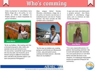 Who’s comming
 ¡Hola muchachos! A colombiana Aura             Mais    sangue     latino!  Nicolas       E aqui vem mais uma latina para
 Maria chega dia 4 de junho, no voo             Menelez, colombiano, chega dia 4          o projeto semear! Ana Maria
 JJ3579, às 17h55, vai trabalhar no             de junho, no mesmo voo da Aura e          também é colombiana, chega
 Projeto Semear e estará hospedada na           trabalhará junto com ela no Projeto       junto com os meninos ao lado
 casa di Giordano.                              Semear. Seu host coração de mãe           no dia 4 de junho.
                                                também será o Giordiano.




   Aura Maria
                                                         Nicolas Menelez                          Ana Maria
“As for my hobbies, I like reading and I like
a lot practicing sports, bike, rollers, for
                                                “By the way my hobbies are; reading,     “I'm a very responsible person, I’m
example and as well extreme ones.
                                                going out with friends out (Restaurant   patient, hard working and kind. I like
I’m very active, I would like to get to know
                                                or bar), play and watch soccer,          to work with people who need help.
the city very well, visit museums, go to
                                                cooking and make exercise...Basically    I'm a very quiet person so I can think
theatre and go to different restaurants.
                                                these are my hobbies!”                   better and take decisions in any
Also I will like to do activities where I can
                                                                                         situation. I'm studying for help people
learn and practice Portuguese!”
                                                                                         and for do important things for the
                                                                                         community. ‘
 