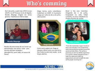 Who’s comming
 Dia 5 de junho, a partir das 17h55 no voo   Diego Garcia, outro colombiano          Brasil is the new Colombia.
 JJ3579 o ex VP Finanças no CL de Bogotá,    trabalhará na CAMP. O muchacho          Chegando dia 11 de junho,
 Nicolás Mayorga chegará em terras           chega por volta do dia 4 de junho.      hospedado na Jade, Felipe
 goianas. Trabalhará na Fábrica Ação.        ¡Bienvenido!                            Londoño, 20 anos, trabalhará no
                                                                                     Projeto Pezinho de Jatobá.




    Nicolás Mayorga                                                                        Felipe Londoño
                                                      Diego Garcia
                                                                                     “From the traineeship I expect mostly to
Nicolás não teve tempo de nos enviar sua
                                                                                     learn a lot and gain a lot of experience
apresentação, mas vamos tratar para          Como vocês podem ver, Diego já
                                                                                     while interacting from people around the
que ele seja bem recebido e                  abraçou o Brasil como sua nova terra.
                                                                                     world and help others. This will be a
aprendermos, quem sabe, um pouco de          Dia 4 todo mundo indo recebe - lo de    great way to start my AIESEC experience
flauta?                                      braços abertos.                         in a country I always wanted to know. I
                                                                                     hope this experience fulfill my
                                                                                     expectations and also to fulfill the ones
                                                                                     of the people receiving me.”
 