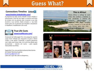 Guess What?
 Connections Timeline                                                                                     This is Africa!
 www.timeline.linkedinlabs.com/                                                                  Mama Africa is calling! Se você
A proposta da rede social Linkedin é bem simples e                                               ainda não conferiu o Boletex 5,
interessante. Você faz seu login e constrói uma linha                                            está perdendo a chance de
do tempo com as pessoas que cruzaram a sua vida                                                  conhecer       Moçambique        e
durante a sua carreira. Basta arrastar o seu belo                                                trabalhar em dois projetos
avatar para ver as pessoas que estudam / estudaram
                                                                                                 incríveis. Procure a TL de Full XP
e trabalham / trabalharam com você.
                                                                                                 Luísa Gomes, para mais infos –
                                                                                                 luisa.gomes@aiesec.net
              True Life Costs
              www.truelifecosts.com/
O pessoal da Volkswagen fez uma pergunta: quanto
                                                                       Aniversariantes da vez!*
custa viver? Voltado por enquanto só para o Reino                                                                *De 01/06 a 15/06
Unido, o site ajuda a entender o quanto gastamos
com cada coisa nessa vida. Já é uma boa ajuda para                          08/06                              11/06
economizar – mesmo em euros – para aquele                              Bruna Mitchell                       Bia Oliveira
intercâmbio nas férias.                                                    (QUA)                          (ICX Business)


Sugestões? Fez uma paródia da Banda Mais Bonita
da Cidade? Manda pra gente:
boaiesecgo@gmail.com                                                                                                           15/06
                                                            08/06
                                                                                            08/06                          Rafael Escobar
Cabe até o que não cabe na despensa...                  Lucas Mendes
                                                                                        Murillo Martins                      (alumnus)
                                                             (ER)
                                                                                         (ICX Social)
 