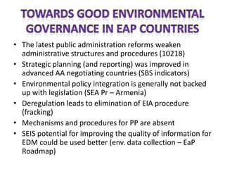• The latest public administration reforms weaken
  administrative structures and procedures (10218)
• Strategic planning (and reporting) was improved in
  advanced AA negotiating countries (SBS indicators)
• Environmental policy integration is generally not backed
  up with legislation (SEA Pr – Armenia)
• Deregulation leads to elimination of EIA procedure
  (fracking)
• Mechanisms and procedures for PP are absent
• SEIS potential for improving the quality of information for
  EDM could be used better (env. data collection – EaP
  Roadmap)
 