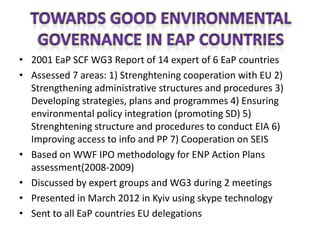• 2001 EaP SCF WG3 Report of 14 expert of 6 EaP countries
• Assessed 7 areas: 1) Strenghtening cooperation with EU 2)
  Strengthening administrative structures and procedures 3)
  Developing strategies, plans and programmes 4) Ensuring
  environmental policy integration (promoting SD) 5)
  Strenghtening structure and procedures to conduct EIA 6)
  Improving access to info and PP 7) Cooperation on SEIS
• Based on WWF IPO methodology for ENP Action Plans
  assessment(2008-2009)
• Discussed by expert groups and WG3 during 2 meetings
• Presented in March 2012 in Kyiv using skype technology
• Sent to all EaP countries EU delegations
 