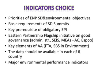 • Priorities of ENP SD&environmental objectives
• Basic requirements of SD Summits
• Key prerequisite of obligatory EPI
• Eastern Partnership Flagship initiative on good
  governance (admin. str., SEIS, MEAs –AC, Espoo)
• Key elements of AA (FTA, SBS in Environment)
• The data should be available in each of 6
  country
• Major environmental performance indicators
 