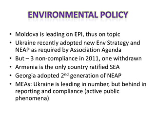 • Moldova is leading on EPI, thus on topic
• Ukraine recently adopted new Env Strategy and
  NEAP as required by Association Agenda
• But – 3 non-compliance in 2011, one withdrawn
• Armenia is the only country ratified SEA
• Georgia adopted 2nd generation of NEAP
• MEAs: Ukraine is leading in number, but behind in
  reporting and compliance (active public
  phenomena)
 