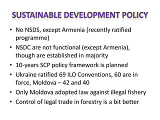 • No NSDS, except Armenia (recently ratified
  programme)
• NSDC are not functional (except Armenia),
  though are established in majority
• 10-years SCP policy framework is planned
• Ukraine ratified 69 ILO Conventions, 60 are in
  force, Moldova – 42 and 40
• Only Moldova adopted law against illegal fishery
• Control of legal trade in forestry is a bit better
 