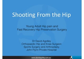 www.davidagolley.com.au
Shooting	
  From	
  the	
  Hip
Young Adult Hip pain and
Fast Recovery Hip Preservation Surgery
Dr David Agolley
Orthopaedic Hip and Knee Surgeon
Sports Surgery and Arthroplasty
John Flynn Private Hospital
 