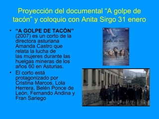 Proyección del documental “A golpe de
tacón” y coloquio con Anita Sirgo 31 enero
• “A GOLPE DE TACÓN”
(2007) es un corto de la
directora asturiana
Amanda Castro que
relata la lucha de
las mujeres durante las
huelgas mineras de los
años 60 en Asturias.
• El corto está
protagonizado por
Cristina Marcos, Lola
Herrera, Belén Ponce de
León, Fernando Andina y
Fran Sariego

 