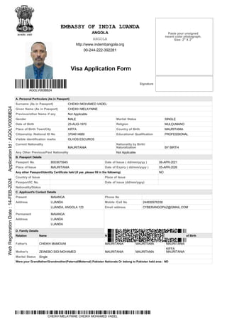 ationality Prev. Nationality Place/Country
KIFFA
EMBASSY OF INDIA LUANDA
ANGOLA
ANGOLA
http://www.indembangola.org
00-244-222-392281
Visa Application Form
Signature
AGOLV000BB24
A. Personal Particulars (As in Passport)
Surname (As in Passport) CHEIKH MOHAMED VADEL
Given Name (As in Passport) CHEIKH MELAYNINE
Previous/other Name if any Not Applicable
Gender MALE Marital Status SINGLE
Date of Birth 25-AUG-1970 Religion MULÇUMANO
Place of Birth Town/City KIFFA Country of Birth MAURITANIA
Citizenship /National ID No 3704614689 Educational Qualification PROFESSIONAL
Visible identification marks OLHOS ESCUROS
Current Nationality
MAURITANIA
Nationality by Birth/
Naturalization BY BIRTH
Any Other Previous/Past Nationality Not Applicable
B. Passport Details
Passport No. B003675945 Date of Issue ( dd/mm/yyyy ) 06-APR-2021
Place of Issue MAURITANIA Date of Expiry ( dd/mm/yyyy ) 05-APR-2026
Any other Passport/Identity Certificate held (if yes ,please fill in the following) NO
Country of Issue Place of Issue
Passport/IC No. Date of issue (dd/mm/yyyy)
Nationality/Status
C. Applicant's Contact Details
Present
Address
MAIANGA
LUANDA
LUANDA, ANGOLA 123
Phone No
Mobile /Cell No 244930976338
Email address CYBERANGOPAZ@GMAIL.COM
Permanent
Address
MAIANGA
LUANDA
LUANDA
D. Family Details
Relation Name N of Birth
Father's CHEIKH MAMOUNI MAURITANIA MAURITANIA MAURITANIA
Mother's ZEINEBO SIDI MOHAMED MAURITANIA MAURITANIA
KIFFA
MAURITANIA
Marital Status Single
Were your Grandfather/Grandmother(Paternal/Maternal) Pakistan Nationals Or belong to Pakistan held area : NO
CHEIKH MELAYNINE CHEIKH MOHAMED VADEL
Paste your unsigned
recent color photograph.
Size: 2" X 2"
Web
Registration
Date
:
14-FEB-2024
Application
Id
:
AGOLV000BB24
 