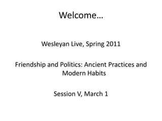 Welcome… Wesleyan Live, Spring 2011 Friendship and Politics: Ancient Practices and Modern Habits Session V, March 1 