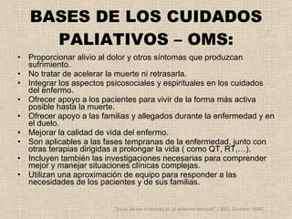 BASES DE LOS CUIDADOS PALIATIVOS – OMS: Proporcionar alivio al dolor y otros síntomas que produzcan sufrimiento. No tratar de acelerar la muerte ni retrasarla. Integrar los aspectos psicosociales y espirituales en los cuidados del enfermo. Ofrecer apoyo a los pacientes para vivir de la forma más activa posible hasta la muerte. Ofrecer apoyo a las familias y allegados durante la enfermedad y en el duelo. Mejorar la calidad de vida del enfermo. Son aplicables a las fases tempranas de la enfermedad, junto con otras terapias dirigidas a prolongar la vida ( como QT, RT,…). Incluyen también las investigaciones necesarias para comprender mejor y manejar situaciones clínicas complejas. Utilizan una aproximación de equipo para responder a las necesidades de los pacientes y de sus familias. “ Alivio de los síntomas en el enfermo terminal”. OMS. Ginebra, 1999. 
