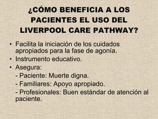 ¿CÓMO BENEFICIA A LOS PACIENTES EL USO DEL LIVERPOOL CARE PATHWAY? Facilita la iniciación de los cuidados apropiados para la fase de agonía. Instrumento educativo. Asegura: - Paciente: Muerte digna. - Familiares: Apoyo apropiado. - Profesionales: Buen estándar de atención al paciente. 
