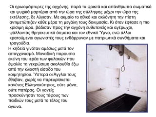 Οι ηρωομάρτυρες της αγχόνης, παρά τα φρικτά και απάνθρωπα σωματικά
και ψυχικά μαρτύρια από την ώρα της σύλληψης μέχρι την ώρα της
εκτέλεσης, δε λύγισαν. Με ακμαίο το ηθικό και ακλόνητη την πίστη
αντιμετώπιζαν κάθε μέρα τη μεγάλη τους δοκιμασία. Κι όταν έφτασε η πιο
κρίσιμη ώρα, βάδισαν προς την αγχόνη ευθυτενείς και αγέρωχοι,
ψάλλοντας θρησκευτικά άσματα και τον εθνικό Ύμνο, ενώ άλλοι
κρατούμενοι αγωνιστές τους ενθάρρυναν με πατριωτικά συνθήματα και
τραγούδια.
Η κηδεία γινόταν αμέσως μετά τον
απαγχονισμό. Μοναδική παρουσία
εκείνη του ιερέα των φυλακών που
έψαλλε τη νεκρώσιμη ακολουθία έξω
από την κλειστή είσοδο του
κοιμητηρίου. Ύστερα οι Άγγλοι τους
έθαβαν, χωρίς να παρευρίσκεται
κανένας Ελληνοκύπριος, ούτε μάνα,
ούτε πατέρας. Οι γονείς
προσκύνησαν τους τάφους των
παιδιών τους μετά το τέλος του
αγώνα.
 