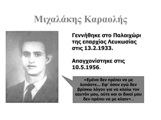 Μιχαλάκης Καραολής
«Εμένα δεν πρέπει να με
λυπάστε... Εφ’ όσον εγώ δεν
βρίσκω λόγον για να κλαίω τον
εαυτόν μου, ούτε και οι δικοί μου
δεν πρέπει να με κλαιν» .
Γεννήθηκε στο Παλαιχώρι
της επαρχίας Λευκωσίας
στις 13.2.1933.
Απαγχονίστηκε στις
10.5.1956.
 