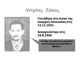 Αντρέας Ζάκος
«Η ώρα του θανάτου πλησιάζει,
μα στη ψυχή μας φωλιάζει η
ηρεμία».
Γεννήθηκε στη Λινού της
επαρχίας Λευκωσίας στις
12.11.1931.
Απαγχονίστηκε στις
19.8.1956.
 