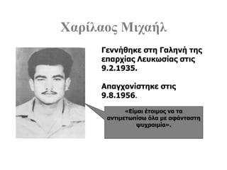 Χαρίλαος Μιχαήλ
«Είμαι έτοιμος να τα
αντιμετωπίσω όλα με αφάνταστη
ψυχραιμία».
Γεννήθηκε στη Γαληνή της
επαρχίας Λευκωσίας στις
9.2.1935.
Απαγχονίστηκε στις
9.8.1956.
 