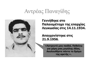 Αντρέας Παναγίδης
«Λατρευτά μου παιδιά, Πεθαίνω
για χάρη μιας μεγάλης ιδέας.
Ακολουθήστε πάντα το δρόμο
της αρετής ».
Γεννήθηκε στο
Παλαιομέτοχο της επαρχίας
Λευκωσίας στις 14.11.1934.
Απαγχονίστηκε στις
21.9.1956.
 