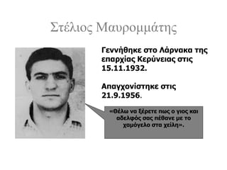 Στέλιος Μαυρομμάτης
«Θέλω να ξέρετε πως ο γιος και
αδελφός σας πέθανε με το
χαμόγελο στα χείλη».
Γεννήθηκε στο Λάρνακα της
επαρχίας Κερύνειας στις
15.11.1932.
Απαγχονίστηκε στις
21.9.1956.
 