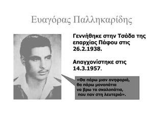 Ευαγόρας Παλληκαρίδης
«Θα πάρω μιαν ανηφοριά,
θα πάρω μονοπάτια
να βρω τα σκαλοπάτια,
που παν στη λευτεριά».
Γεννήθηκε στην Τσάδα της
επαρχίας Πάφου στις
26.2.1938.
Απαγχονίστηκε στις
14.3.1957.
 