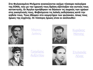 Μάρκος
Δράκος
Κυριάκος
Μάτσης
Γρηγόρης
Αυξεντίου
Στυλιανός
Λένας
Στα Φυλακισμένα Μνήματα αναπαύονται ακόμα τέσσερα παλικάρια
της ΕΟΚΑ, που με την ηρωική τους δράση εξέπληξαν και αυτούς τους
κατακτητές. Οι Άγγλοι αρνήθηκαν να δώσουν τις σωρούς των ηρώων
στις οικογένειές τους, Φοβούμενοι τις λαϊκές εκδηλώσεις κατά την
κηδεία τους. Τους έθαψαν στο κοιμητήριο των φυλακών, όπως τους
ήρωες της αγχόνης. Οι τέσσερις ήρωες είναι οι ακόλουθοι:
 