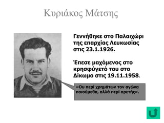 Κυριάκος Μάτσης
«Ου περί χρημάτων τον αγώνα
ποιούμεθα, αλλά περί αρετής».
Γεννήθηκε στο Παλαιχώρι
της επαρχίας Λευκωσίας
στις 23.1.1926.
Έπεσε μαχόμενος στο
κρησφύγετό του στο
Δίκωμο στις 19.11.1958.
 